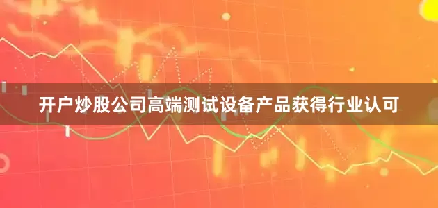 开户炒股公司高端测试设备产品获得行业认可
