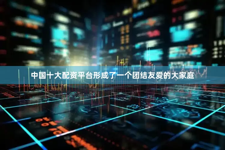 中国十大配资平台形成了一个团结友爱的大家庭