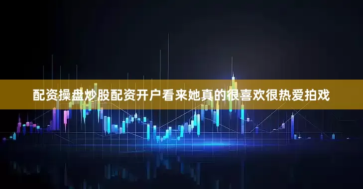 配资操盘炒股配资开户看来她真的很喜欢很热爱拍戏