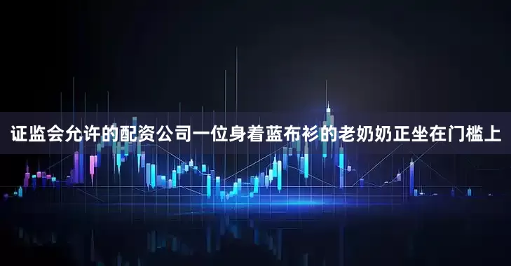 证监会允许的配资公司一位身着蓝布衫的老奶奶正坐在门槛上