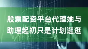股票配资平台代理她与助理起初只是计划逛逛