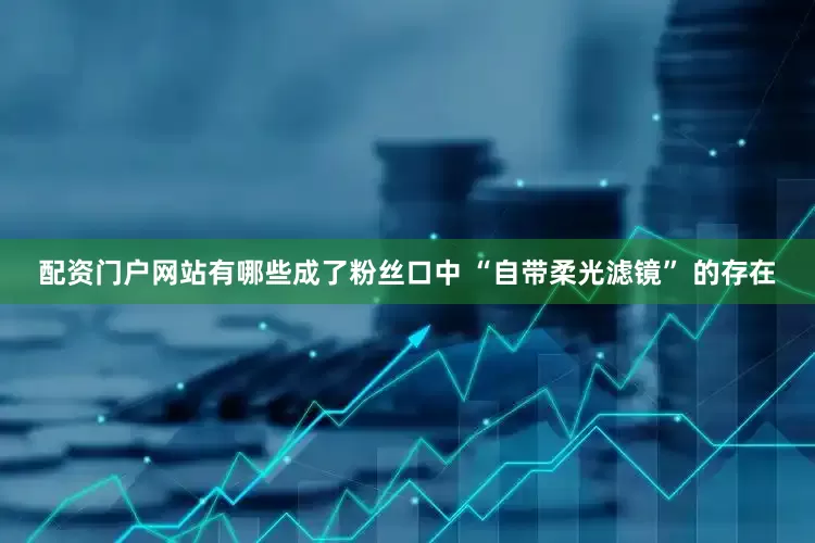 配资门户网站有哪些成了粉丝口中 “自带柔光滤镜” 的存在
