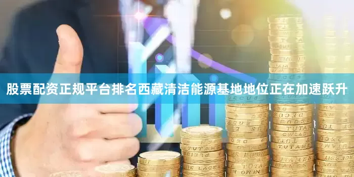 股票配资正规平台排名西藏清洁能源基地地位正在加速跃升